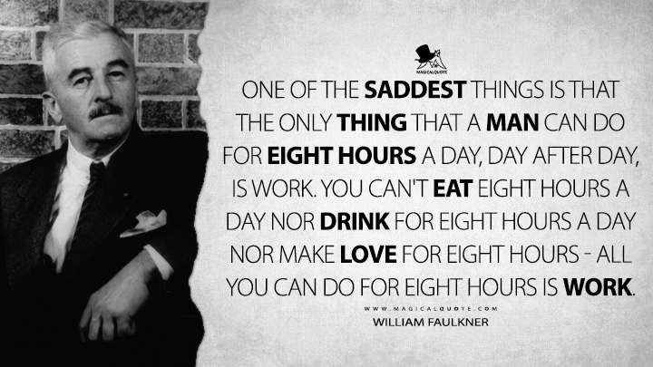 One of the saddest things is that the only thing that a man can do for eight hours a day, day after day, is work. You can't eat eight hours a day nor drink for eight hours a day nor make love for eight hours - all you can do for eight hours is work. - William Faulkner Quotes