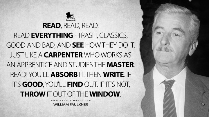 Read, read, read. Read everything - trash, classics, good and bad, and see how they do it. Just like a carpenter who works as an apprentice and studies the master. Read! You'll absorb it. Then write. If it's good, you'll find out. If it's not, throw it out of the window. - William Faulkner Quotes