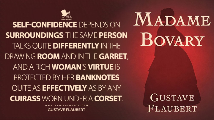Self-confidence depends on surroundings: the same person talks quite differently in the drawing room and in the garret, and a rich woman's virtue is protected by her banknotes quite as effectively as by any cuirass worn under a corset. - Gustave Flaubert (Madame Bovary Quotes)