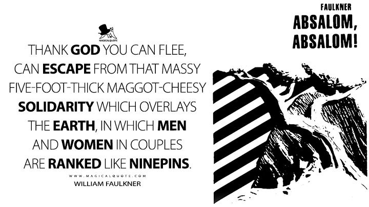 Thank God you can flee, can escape from that massy five-foot-thick maggot-cheesy solidarity which overlays the earth, in which men and women in couples are ranked like ninepins. - William Faulkner (Absalom, Absalom! Quotes)