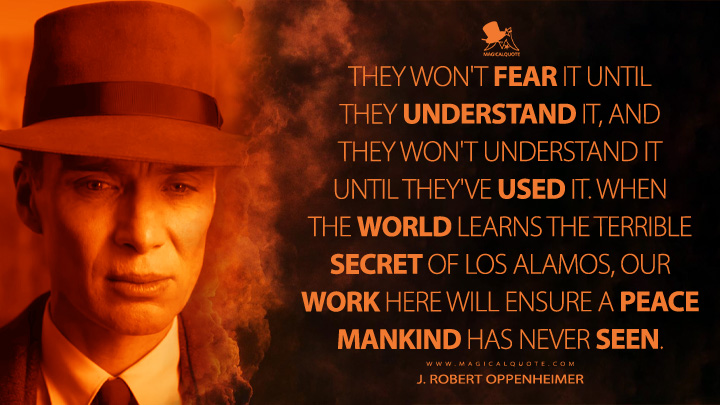They won't fear it until they understand it, and they won't understand it until they've used it. When the world learns the terrible secret of Los Alamos, our work here will ensure a peace mankind has never seen. - J. Robert Oppenheimer (Oppenheimer Movie 2023 Quotes)