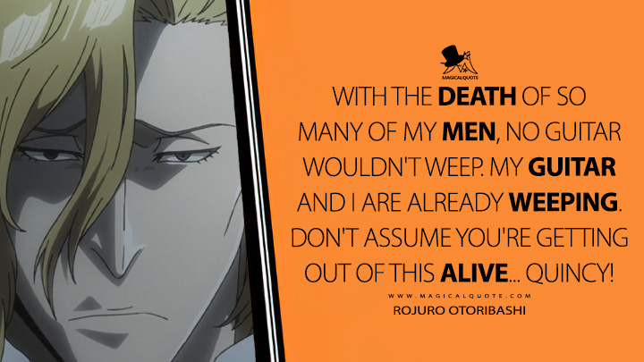 With the death of so many of my men, no guitar wouldn't weep. My guitar and I are already weeping. Don't assume you're getting out of this alive... Quincy! - Rojuro Otoribashi (Bleach: Thousand-Year Blood War Quotes)