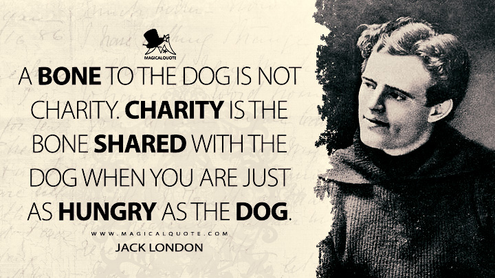 A bone to the dog is not charity. Charity is the bone shared with the dog when you are just as hungry as the dog. - Jack London (The Road Quotes)