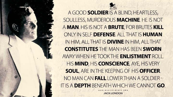 A good soldier is a blind, heartless, soulless, murderous machine. He is not a man. His is not a brute, for brutes kill only in self defense. All that is human in him, all that is divine in him, all that constitutes the man has been sworn away when he took the enlistment roll. His mind, his conscience, aye, his very soul, are in the keeping of his officer. No man can fall lower than a soldier - it is a depth beneath which we cannot go. - Jack London Quotes