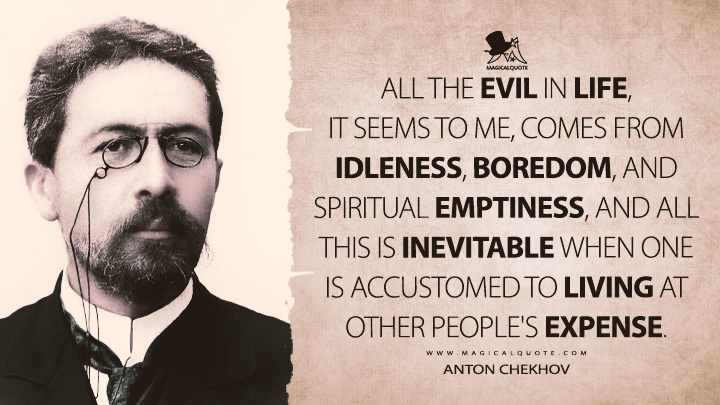 All the evil in life, it seems to me, comes from idleness, boredom, and spiritual emptiness, and all this is inevitable when one is accustomed to living at other people's expense. - Anton Chekhov (My Life Quotes)