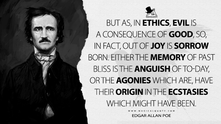 But as, in ethics, evil is a consequence of good, so, in fact, out of joy is sorrow born. Either the memory of past bliss is the anguish of to-day, or the agonies which are, have their origin in the ecstasies which might have been. - Edgar Allan Poe (Berenice Quotes)