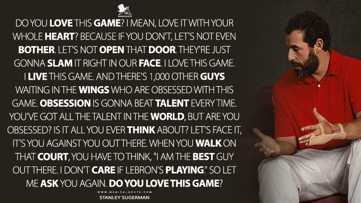 Do you love this game? I mean, love it with your whole heart? Because if you don't, let's not even bother. Let's not open that door. They're just gonna slam it right in our face. I love this game. I live this game. And there's 1,000 other guys waiting in the wings who are obsessed with this game. Obsession is gonna beat talent every time. You've got all the talent in the world, but are you obsessed? Is it all you ever think about? Let's face it, it's you against you out there. When you walk on that court, you have to think, "I am the best guy out there. I don't care if LeBron's playing." So let me ask you again. Do you love this game? - Stanley Sugerman (Hustle Movie 2022 Quotes)