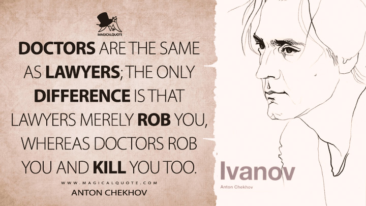 Doctors are the same as lawyers; the only difference is that lawyers merely rob you, whereas doctors rob you and kill you too. - Anton Chekhov (Ivanov Quotes)