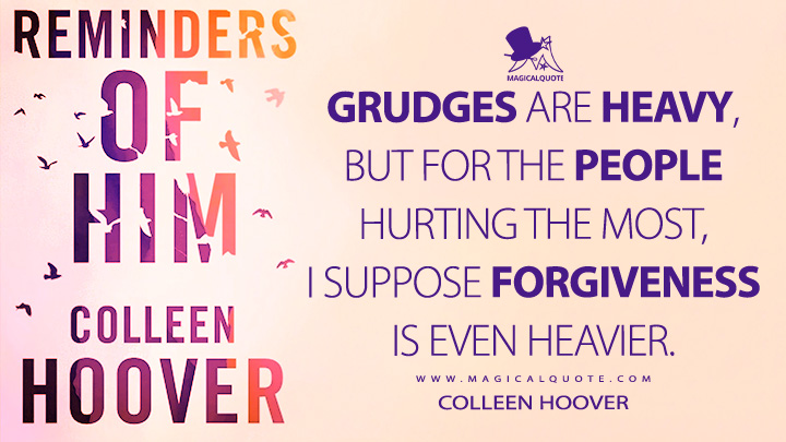 Grudges are heavy, but for the people hurting the most, I suppose forgiveness is even heavier. - Colleen Hoover (Reminders of Him Quotes)
