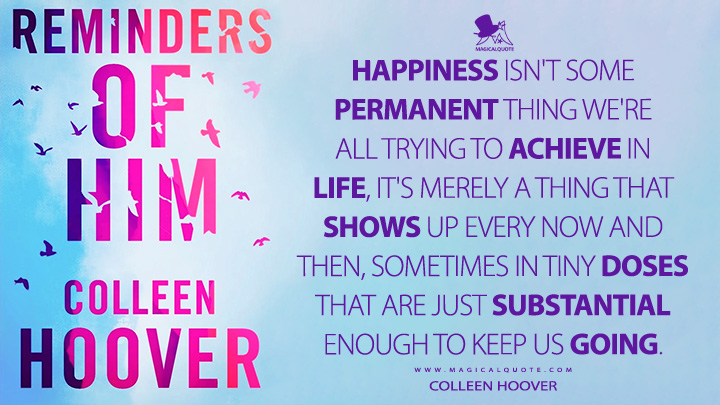 Happiness isn't some permanent thing we're all trying to achieve in life, it's merely a thing that shows up every now and then, sometimes in tiny doses that are just substantial enough to keep us going. - Colleen Hoover (Reminders of Him Quotes)