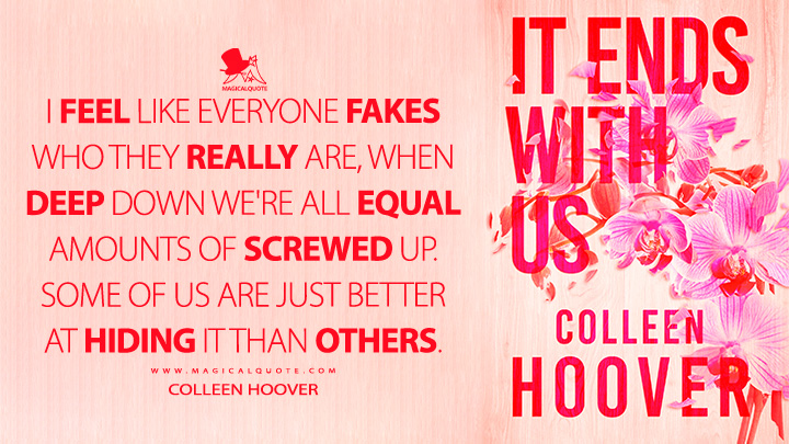I feel like everyone fakes who they really are, when deep down we're all equal amounts of screwed up. Some of us are just better at hiding it than others. - Colleen Hoover (It Ends with Us Quotes)