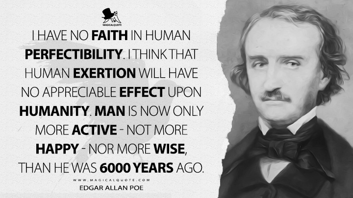 I have no faith in human perfectibility. I think that human exertion will have no appreciable effect upon humanity. Man is now only more active - not more happy - nor more wise, than he was 6000 years ago. - Edgar Allan Poe Quotes