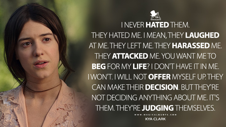 I never hated them. They hated me. I mean, they laughed at me. They left me. They harassed me. They attacked me. You want me to beg for my life? I don't have it in me. I won't. I will not offer myself up. They can make their decision. But they're not deciding anything about me. It's them. They're judging themselves. - Kya Clark (Where the Crawdads Sing Movie 2022 Quotes)
