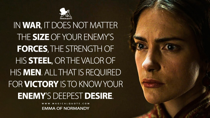 In war, it does not matter the size of your enemy's forces, the strength of his steel, or the valor of his men. All that is required for victory is to know your enemy's deepest desire. - Emma of Normandy (Vikings: Valhalla Netflix Quotes)