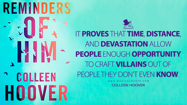 It proves that time, distance, and devastation allow people enough opportunity to craft villains out of people they don't even know. - Colleen Hoover (Reminders of Him Quotes)