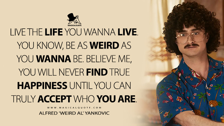 Live the life you wanna live. You know, be as weird as you wanna be. Believe me, you will never find true happiness until you can truly accept who you are. - Alfred 'Weird Al' Yankovic (Weird: The Al Yankovic Story Quotes)