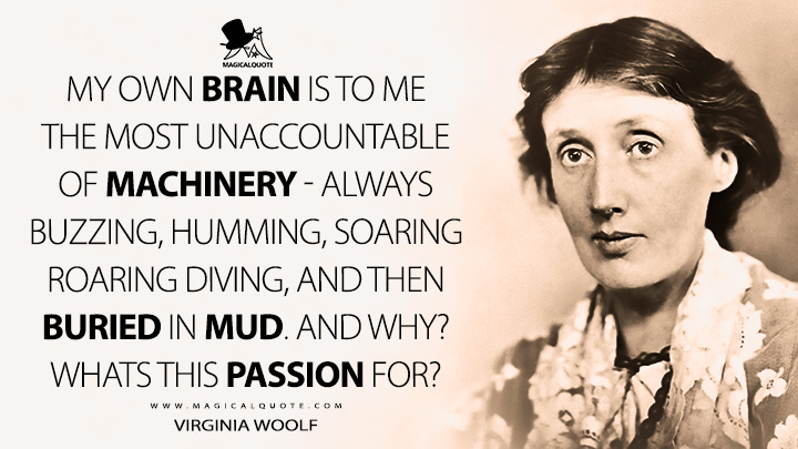 My own brain is to me the most unaccountable of machinery - always buzzing, humming, soaring roaring diving, and then buried in mud. And why? Whats this passion for? - Virginia Woolf Quotes
