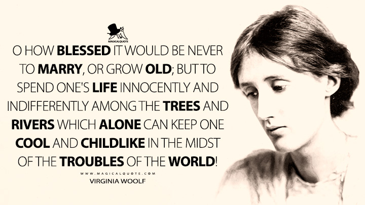 O how blessed it would be never to marry, or grow old; but to spend one's life innocently and indifferently among the trees and rivers which alone can keep one cool and childlike in the midst of the troubles of the world! - Virginia Woolf (The Journal of Mistress Joan Martyn Quotes)