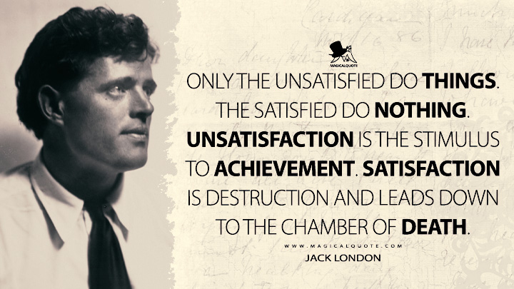 Only the unsatisfied do things. The satisfied do nothing. Unsatisfaction is the stimulus to achievement. Satisfaction is destruction and leads down to the chamber of death. - Jack London Quotes