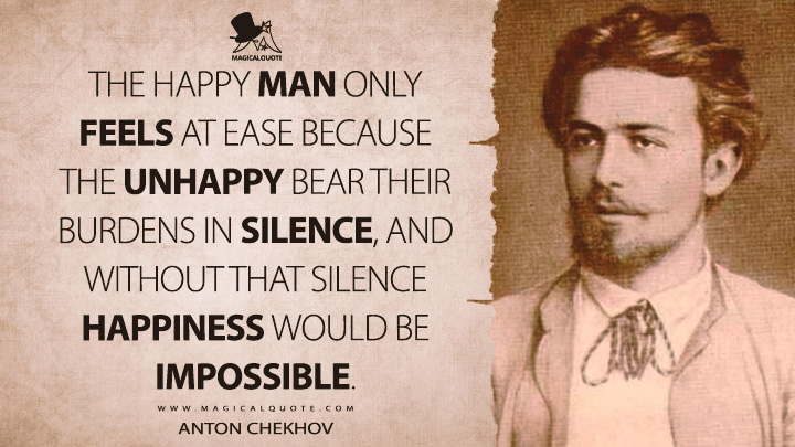 The happy man only feels at ease because the unhappy bear their burdens in silence, and without that silence happiness would be impossible. - Anton Chekhov (Gooseberries Quotes)