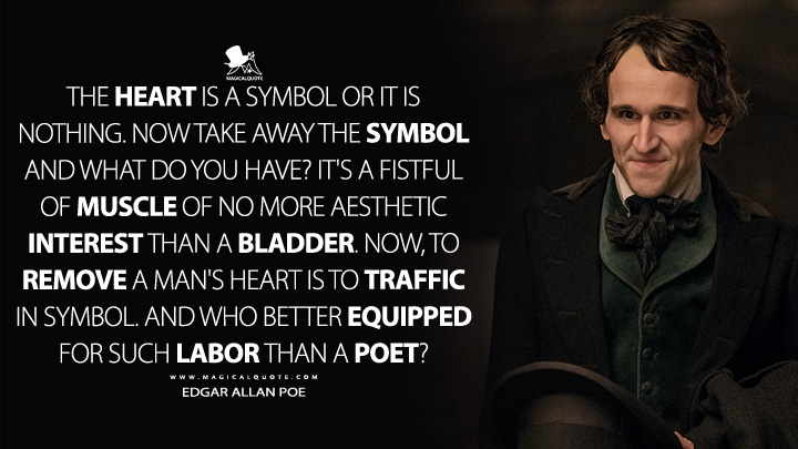 The heart is a symbol or it is nothing. Now take away the symbol and what do you have? It's a fistful of muscle of no more aesthetic interest than a bladder. Now, to remove a man's heart is to traffic in symbol. And who better equipped for such labor than a poet? - Edgar Allan Poe (The Pale Blue Eye Netflix Quotes)