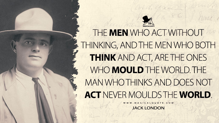 The men who act without thinking, and the men who both think and act, are the ones who mould the world. The man who thinks and does not act never moulds the world. - Jack London Quotes