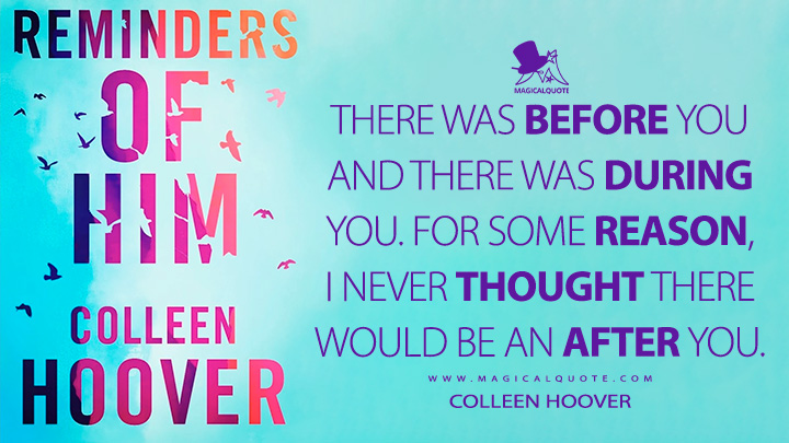 There was before you and there was during you. For some reason, I never thought there would be an after you. - Colleen Hoover (Reminders of Him Quotes)