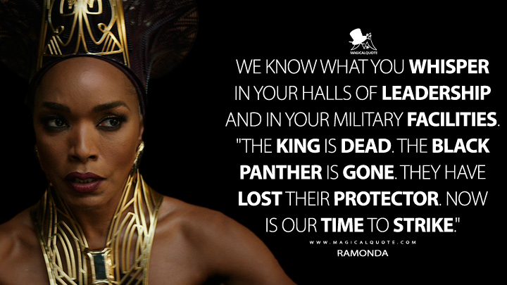 We know what you whisper in your halls of leadership and in your military facilities. "The King is dead. The Black Panther is gone. They have lost their protector. Now is our time to strike." - Ramonda (Black Panther 2: Wakanda Forever Quotes)