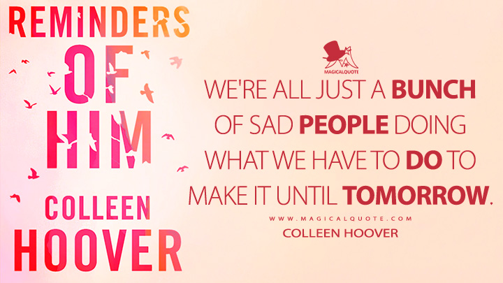 We're all just a bunch of sad people doing what we have to do to make it until tomorrow. - Colleen Hoover (Reminders of Him Quotes)
