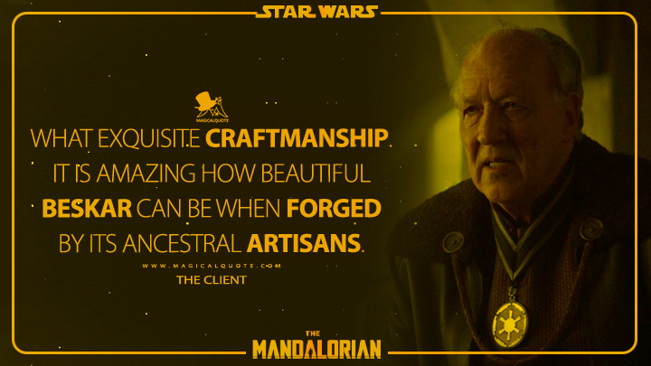 What exquisite craftmanship. It is amazing how beautiful beskar can be when forged by its ancestral artisans. - The Client (The Mandalorian Quotes)