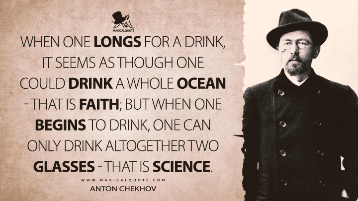 When one longs for a drink, it seems as though one could drink a whole ocean - that is faith; but when one begins to drink, one can only drink altogether two glasses - that is science. - Anton Chekhov Quotes