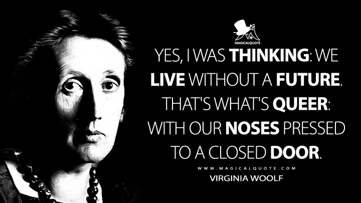 Yes, I was thinking: we live without a future. That's what's queer: with our noses pressed to a closed door. - Virginia Woolf Quotes