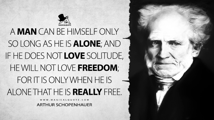 A man can be himself only so long as he is alone; and if he does not love solitude, he will not love freedom; for it is only when he is alone that he is really free. - Arthur Schopenhauer (Counsels and Maxims Quotes)