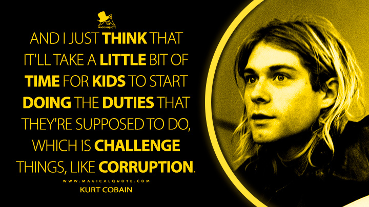 And I just think that it'll take a little bit of time for kids to start doing the duties that they're supposed to do, which is challenge things, like corruption. - Kurt Cobain Quotes