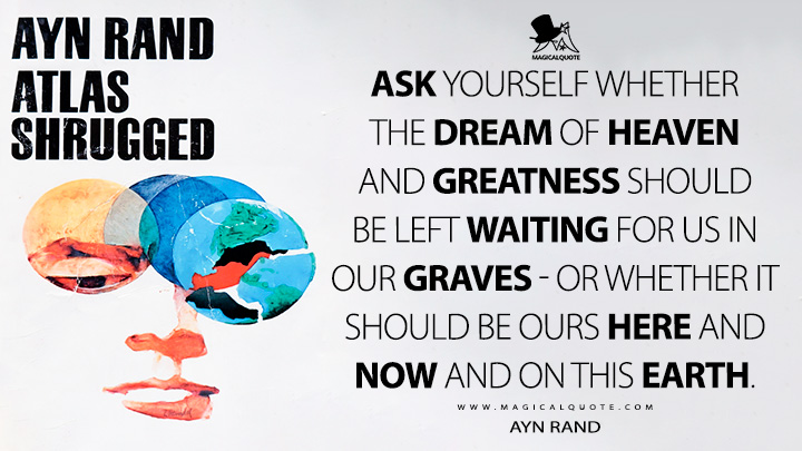 Ask yourself whether the dream of heaven and greatness should be left waiting for us in our graves - or whether it should be ours here and now and on this earth. - Ayn Rand (Atlas Shrugged Quotes)