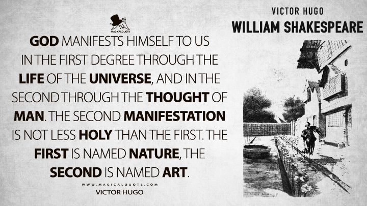 God manifests himself to us in the first degree through the life of the universe, and in the second through the thought of man. The second manifestation is not less holy than the first. The first is named Nature, the second is named Art. - Victor Hugo (William Shakespeare Quotes)