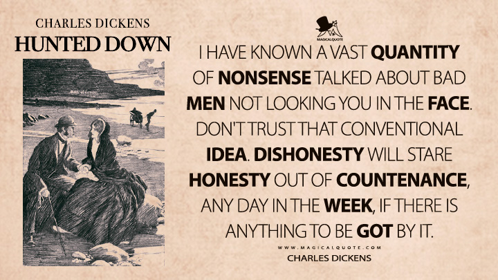 I have known a vast quantity of nonsense talked about bad men not looking you in the face. Don't trust that conventional idea. Dishonesty will stare honesty out of countenance, any day in the week, if there is anything to be got by it. - Charles Dickens (Hunted Down Quotes)
