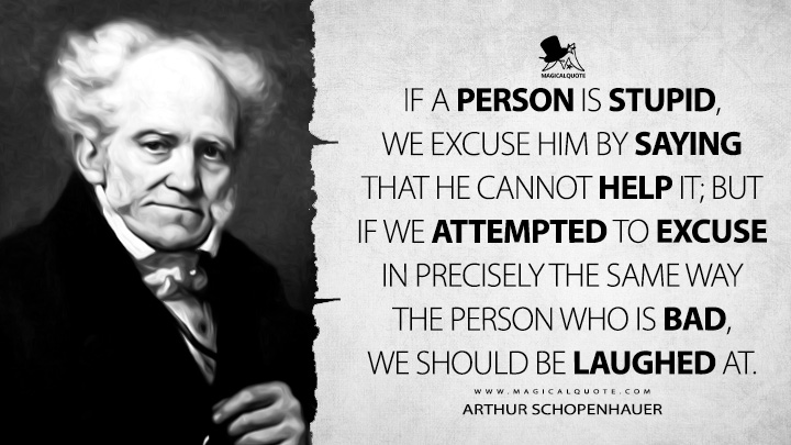 If a person is stupid, we excuse him by saying that he cannot help it; but if we attempted to excuse in precisely the same way the person who is bad, we should be laughed at. - Arthur Schopenhauer (The World as Will and Representation Quotes)