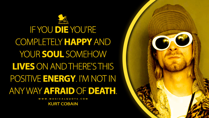 If you die you're completely happy and your soul somehow lives on and there's this positive energy. I'm not in any way afraid of death. - Kurt Cobain Quotes