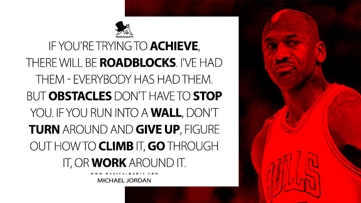 If you're trying to achieve, there will be roadblocks. I've had them - everybody has had them. But obstacles don't have to stop you. If you run into a wall, don't turn around and give up, figure out how to climb it, go through it, or work around it. - Michael Jordan Quotes