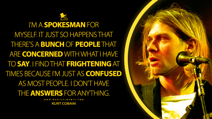 I'm a spokesman for myself. It just so happens that there's a bunch of people that are concerned with what I have to say. I find that frightening at times because I'm just as confused as most people. I don't have the answers for anything. - Kurt Cobain Quotes