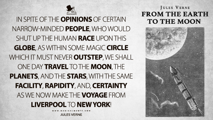 In spite of the opinions of certain narrow-minded people, who would shut up the human race upon this globe, as within some magic circle which it must never outstep, we shall one day travel to the moon, the planets, and the stars, with the same facility, rapidity, and, certainty as we now make the voyage from Liverpool to New York! - Jules Verne (From the Earth to the Moon Quotes)