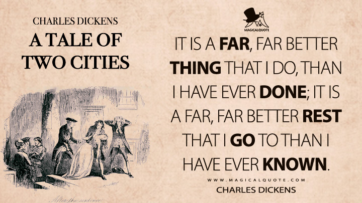 It is a far, far better thing that I do, than I have ever done; it is a far, far better rest that I go to than I have ever known. - Charles Dickens (A Tale of Two Cities Quotes)