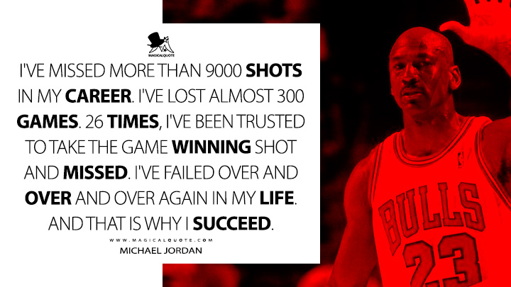 I've missed more than 9000 shots in my career. I've lost almost 300 games. 26 times, I've been trusted to take the game winning shot and missed. I've failed over and over and over again in my life. And that is why I succeed. - Michael Jordan Quotes