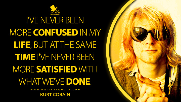 I've never been more confused in my life, but at the same time I've never been more satisfied with what we've done. - Kurt Cobain Quotes