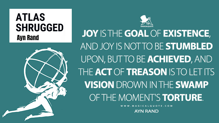 Joy is the goal of existence, and joy is not to be stumbled upon, but to be achieved, and the act of treason is to let its vision drown in the swamp of the moment's torture. - Ayn Rand (Atlas Shrugged Quotes)