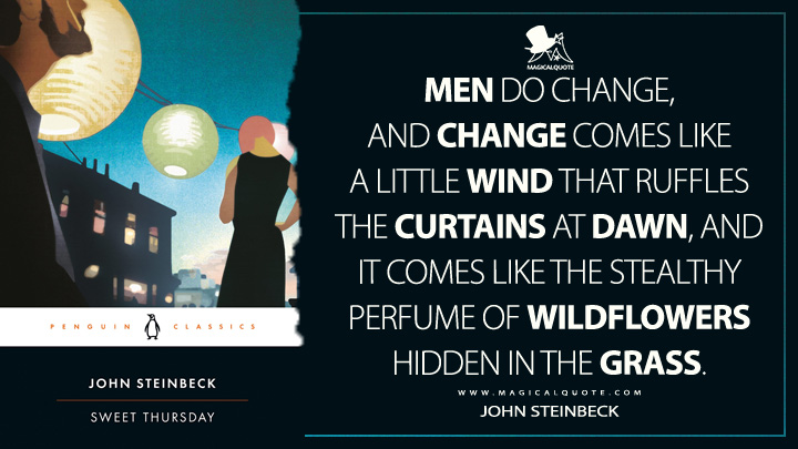 Men do change, and change comes like a little wind that ruffles the curtains at dawn, and it comes like the stealthy perfume of wildflowers hidden in the grass. - John Steinbeck (Sweet Thursday Quotes)