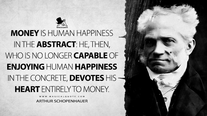 Money is human happiness in the abstract: he, then, who is no longer capable of enjoying human happiness in the concrete, devotes his heart entirely to money. - Arthur Schopenhauer (Religion: A Dialogue and Other Essays Quotes)