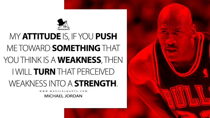My attitude is, if you push me toward something that you think is a weakness, then I will turn that perceived weakness into a strength. - Michael Jordan Quotes