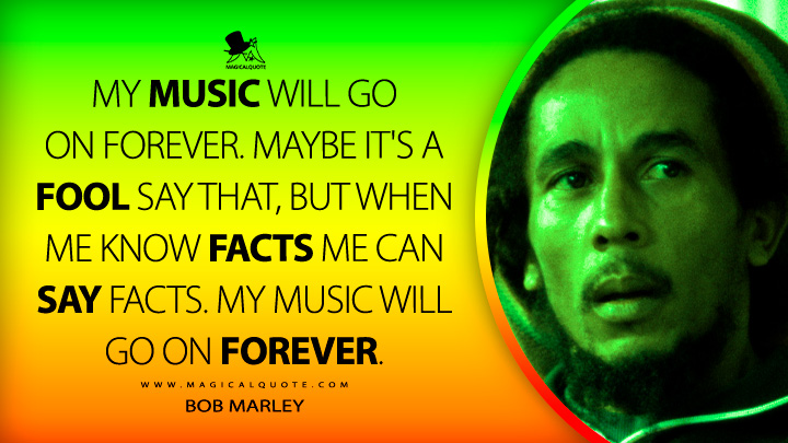 My music will go on forever. Maybe it's a fool say that, but when me know facts me can say facts. My music will go on forever. - Bob Marley Quotes